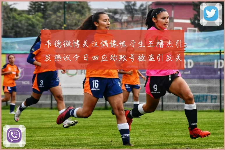 韦德微博关注偶像练习生王橹杰引发热议今日回应称账号被盗引发关注