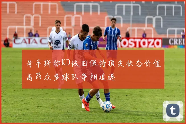 考辛斯称KD依旧保持顶尖状态价值高昂众多球队争相追逐