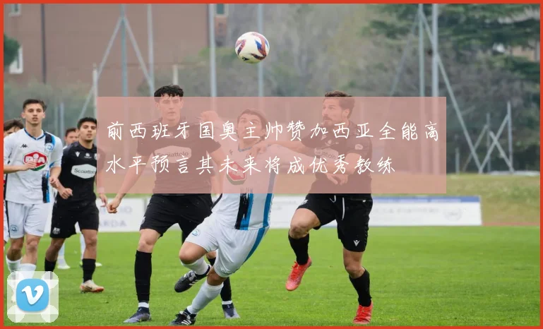 前西班牙国奥主帅赞加西亚全能高水平预言其未来将成优秀教练