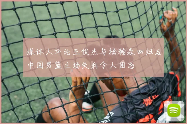 媒体人评论王俊杰与杨瀚森回归后中国男篮主场失利令人困惑