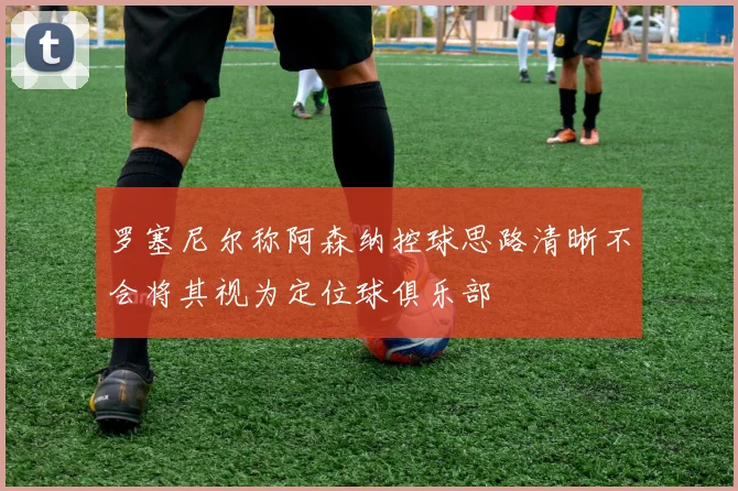 罗塞尼尔称阿森纳控球思路清晰不会将其视为定位球俱乐部