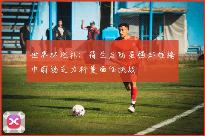 世界杯巡礼：荷兰后防虽强却难掩中前场乏力科曼面临挑战