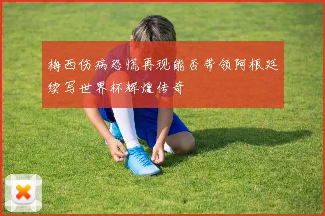 梅西伤病恐慌再现能否带领阿根廷续写世界杯辉煌传奇