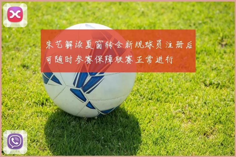 朱艺解读夏窗转会新规球员注册后可随时参赛保障联赛正常进行