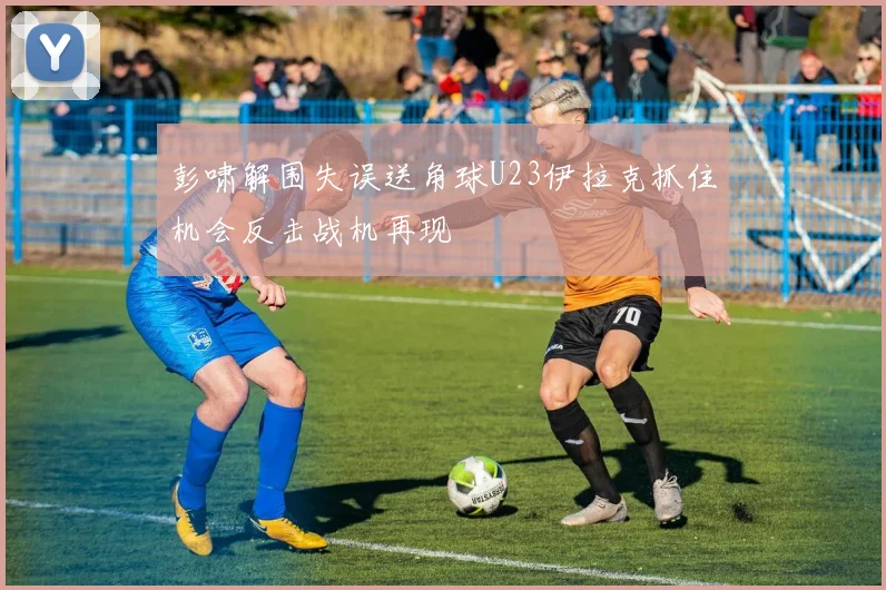彭啸解围失误送角球U23伊拉克抓住机会反击战机再现