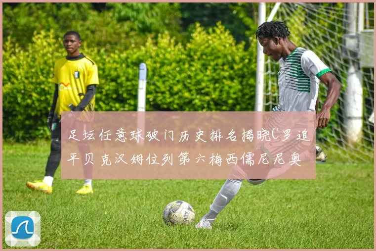 足坛任意球破门历史排名揭晓C罗追平贝克汉姆位列第六梅西儒尼尼奥称霸前两名