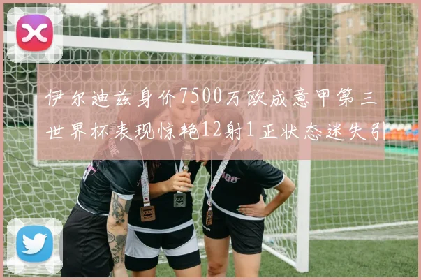 伊尔迪兹身价7500万欧成意甲第三世界杯表现惊艳12射1正状态迷失引发关注