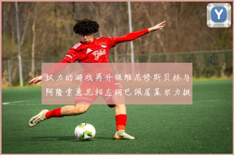 权力的游戏再升级维尼修斯贝林与阿隆索意见相左姆巴佩居莱尔力挺新势力