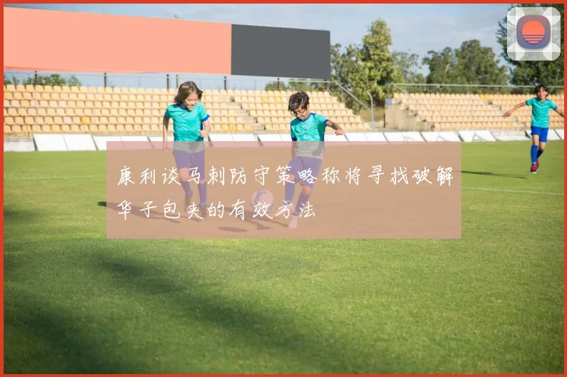 康利谈马刺防守策略称将寻找破解华子包夹的有效方法