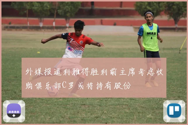 外媒报道利雅得胜利前主席考虑收购俱乐部C罗或将持有股份
