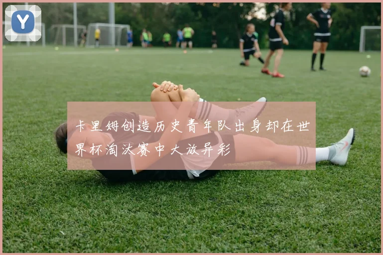 卡里姆创造历史青年队出身却在世界杯淘汰赛中大放异彩