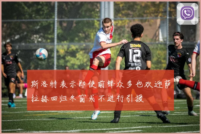 斯洛特表示即使前锋众多也欢迎萨拉赫回归冬窗或不进行引援