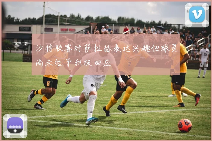 沙特联赛对萨拉赫表达兴趣但球员尚未给予积极回应