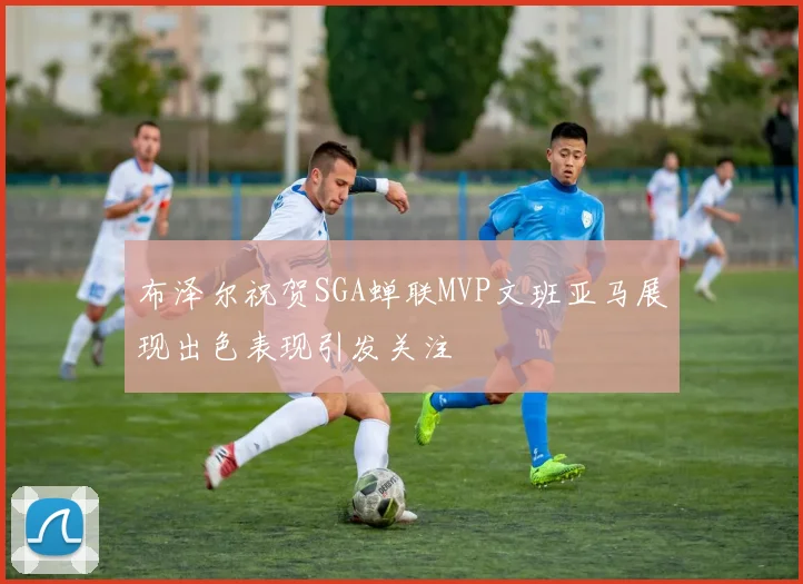 布泽尔祝贺SGA蝉联MVP文班亚马展现出色表现引发关注