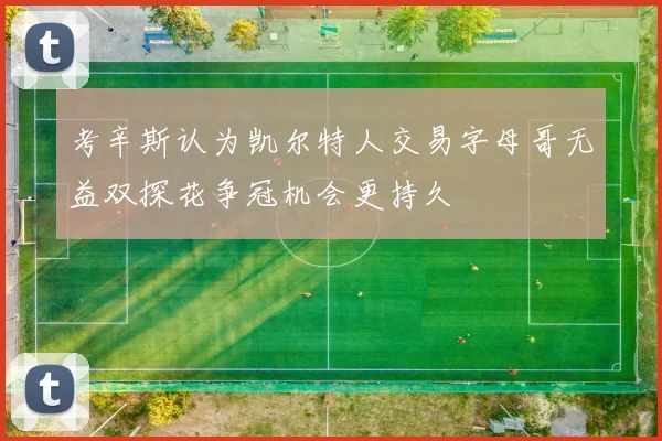 考辛斯认为凯尔特人交易字母哥无益双探花争冠机会更持久