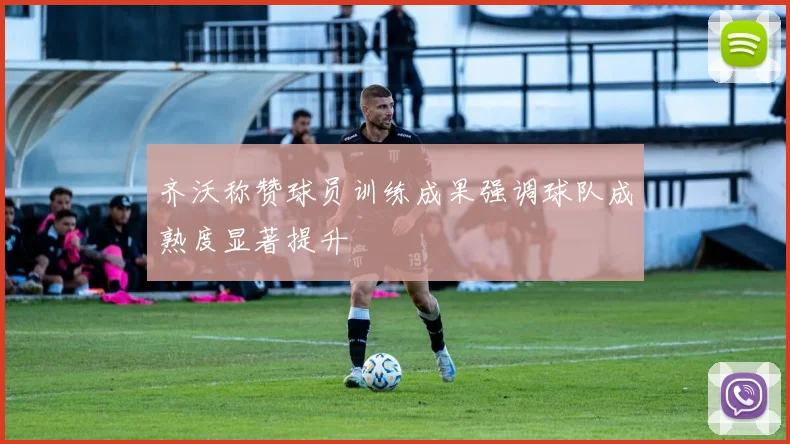 齐沃称赞球员训练成果强调球队成熟度显著提升